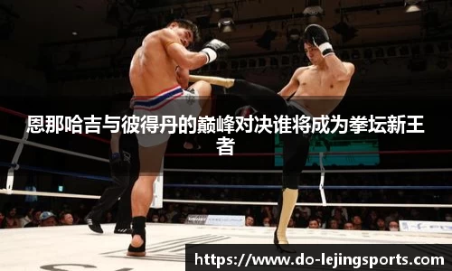 恩那哈吉与彼得丹的巅峰对决谁将成为拳坛新王者